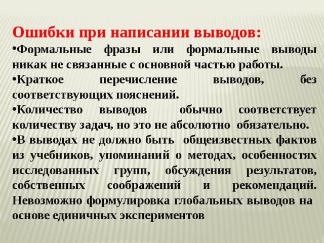 Ошибки при написании выводов: Формальные фразы или формальные выводы никак не связанные с основной частью работы. Краткое перечисление выводов, без соответствующих пояснений. Количество выводов обычно соответствует количеству задач, но это не абсолютно обязательно. В выводах не должно быть общеизвестных фактов из учебников, упоминаний о методах, особенностях исследованных групп, обсуждения результатов, собственных соображений и рекомендаций. Невозможно формулировка глобальных выводов на основе единичных экспериментов  