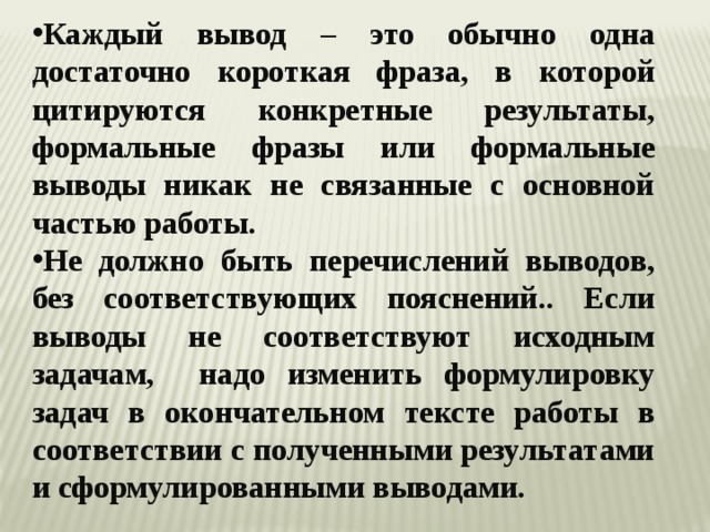 Каждый вывод – это обычно одна достаточно короткая фраза, в которой цитируются конкретные результаты, формальные фразы или формальные выводы никак не связанные с основной частью работы. Не должно быть перечислений выводов, без соответствующих пояснений.. Если выводы не соответствуют исходным задачам, надо изменить формулировку задач в окончательном тексте работы в соответствии с полученными результатами и сформулированными выводами. 