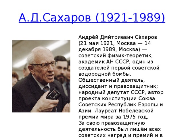 А.Д.Сахаров (1921-1989) Андре́й Дми́триевич Са́харов (21 мая 1921, Москва — 14 декабря 1989, Москва) — советский физик-теоретик, академик АН СССР, один из создателей первой советской водородной бомбы. Общественный деятель, диссидент и правозащитник; народный депутат СССР, автор проекта конституции Союза Советских Республик Европы и Азии. Лауреат Нобелевской премии мира за 1975 год. За свою правозащитную деятельность был лишён всех советских наград и премий и в 1980 году был выслан с женой Еленой Боннэр из Москвы.