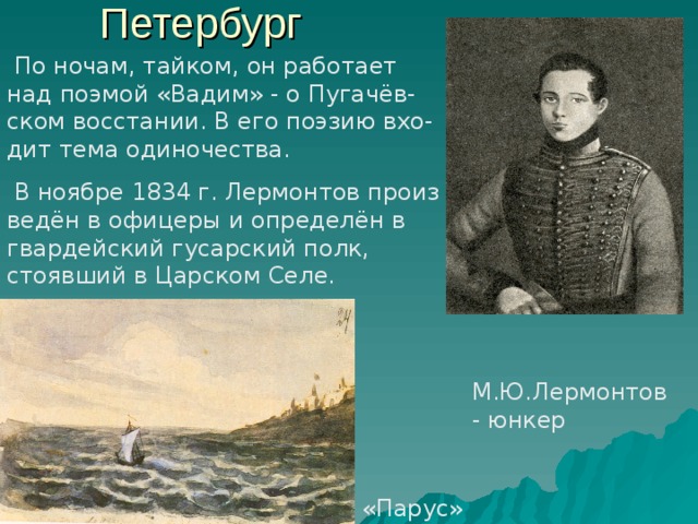 Петербург  По ночам, тайком, он работает над поэмой «Вадим» - о Пугачёв- ском восстании. В его поэзию вхо- дит тема одиночества.  В ноябре 1834 г. Лермонтов произ ведён в офицеры и определён в гвардейский гусарский полк, стоявший в Царском Селе. М.Ю.Лермонтов - юнкер «Парус» 