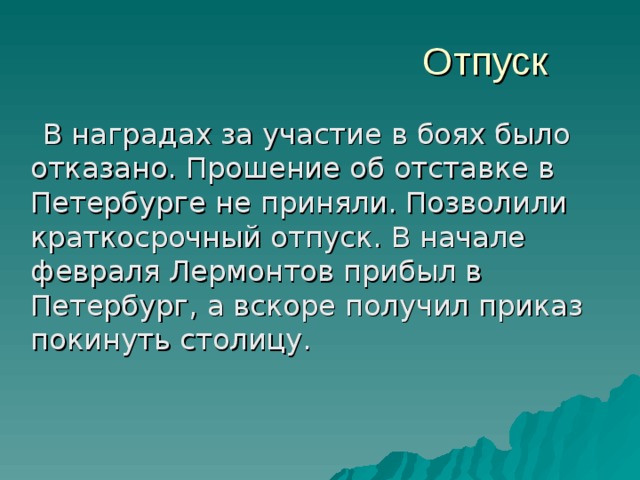 Отпуск  В наградах за участие в боях было отказано. Прошение об отставке в Петербурге не приняли. Позволили краткосрочный отпуск. В начале февраля Лермонтов прибыл в Петербург, а вскоре получил приказ покинуть столицу. 
