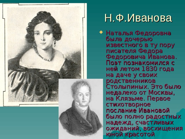 Н.Ф.Иванова Наталья Федоровна была дочерью известного в ту пору писателя Федора Федоровича Иванова. Поэт познакомился с ней летом 1830 года на даче у своих родственников Столыпиных. Это было недалеко от Москвы, на Клязьме. Первое стихотворное послание Ивановой было полно радостных надежд, счастливых ожиданий, восхищения юной красотой 