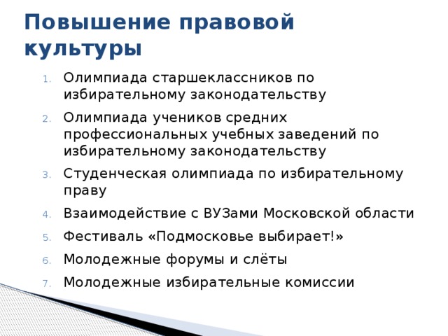 Повышение правовой культуры Олимпиада старшеклассников по избирательному законодательству Олимпиада учеников средних профессиональных учебных заведений по избирательному законодательству Студенческая олимпиада по избирательному праву Взаимодействие с ВУЗами Московской области Фестиваль «Подмосковье выбирает!» Молодежные форумы и слёты Молодежные избирательные комиссии Избирательная комиссия Московской области проводит ряд мероприятий по повышению правовой культуры избирателей. (На слайде) Олимпиада старшеклассников по избирательному законодательству Олимпиада учеников средних профессиональных учебных заведений по избирательному законодательству Студенческая олимпиада по избирательному праву Взаимодействие с ВУЗами Московской области Фестиваль «Подмосковье выбирает!» Молодежные форумы и слеты Молодежные избирательные комиссии 8 