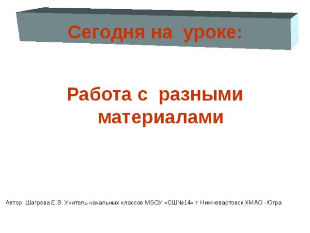 Сегодня на уроке:  Работа с разными материалами Автор: Шагрова Е.В. Учитель начальных классов МБОУ «СШ№14» г. Нижневартовск ХМАО -Югра