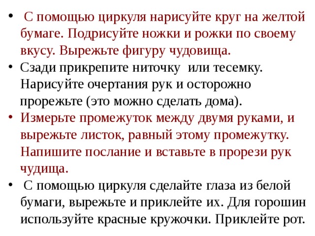  С помощью циркуля нарисуйте круг на желтой бумаге. Подрисуйте ножки и рожки по своему вкусу. Вырежьте фигуру чудовища. Сзади прикрепите ниточку или тесемку. Нарисуйте очертания рук и осторожно прорежьте (это можно сделать дома). Измерьте промежуток между двумя руками, и вырежьте листок, равный этому промежутку. Напишите послание и вставьте в прорези рук чудища.  С помощью циркуля сделайте глаза из белой бумаги, вырежьте и приклейте их. Для горошин используйте красные кружочки. Приклейте рот. 