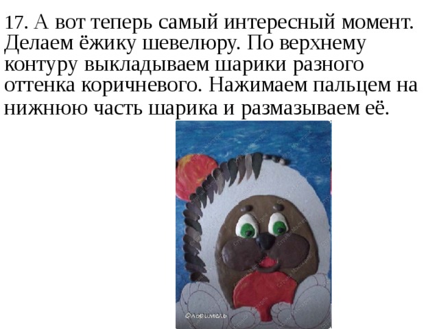17. А вот теперь самый интересный момент. Делаем ёжику шевелюру. По верхнему контуру выкладываем шарики разного оттенка коричневого. Нажимаем пальцем на нижнюю часть шарика и размазываем её.  