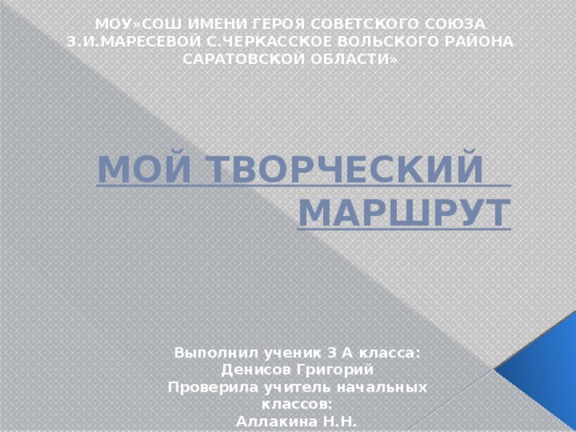МОУ»СОШ ИМЕНИ ГЕРОЯ СОВЕТСКОГО СОЮЗА З.И.МАРЕСЕВОЙ С.ЧЕРКАССКОЕ ВОЛЬСКОГО РАЙОНА САРАТОВСКОЙ ОБЛАСТИ»  МОЙ ТВОРЧЕСКИЙ МАРШРУТ Выполнил ученик 3 А класса: Денисов Григорий Проверила учитель начальных классов: Аллакина Н.Н. 