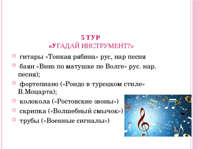 5 тур  «У гадай инструмент?»    гитары «Тонкая рябина» рус, нар песня  баян «Вниз по матушке по Волге» рус. нар. песня);  фортепиано («Рондо в турецком стиле» В.Моцарта);  колокола («Ростовские звоны»)  скрипка («Волшебный смычок»)  трубы («Военные сигналы») 