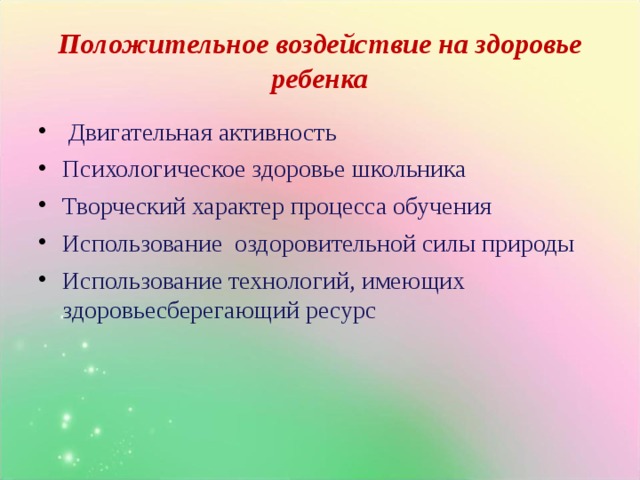 Положительное воздействие на здоровье ребенка  Двигательная активность Психологическое здоровье школьника Творческий характер процесса обучения Использование оздоровительной силы природы Использование технологий, имеющих здоровьесберегающий ресурс 