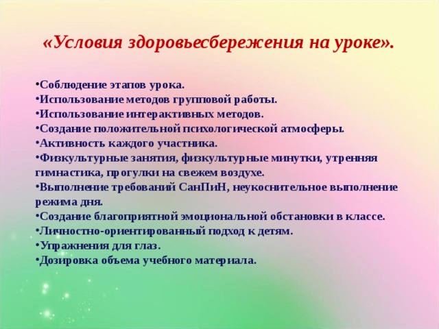 «Условия здоровьесбережения на уроке». Соблюдение этапов урока. Использование методов групповой работы. Использование интерактивных методов. Создание положительной психологической атмосферы. Активность каждого участника. Физкультурные занятия, физкультурные минутки, утренняя гимнастика, прогулки на свежем воздухе. Выполнение требований СанПиН, неукоснительное выполнение режима дня. Создание благоприятной эмоциональной обстановки в классе. Личностно-ориентированный подход к детям. Упражнения для глаз. Дозировка объема учебного материала. 