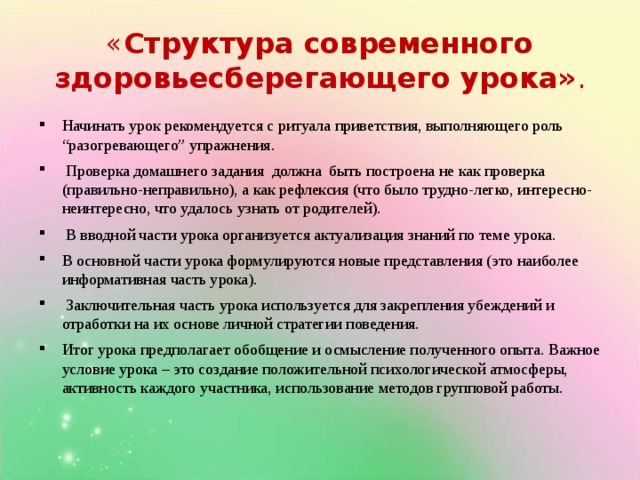 « Структура современного здоровьесберегающего урока» . Начинать урок рекомендуется с ритуала приветствия, выполняющего роль “разогревающего” упражнения.  Проверка домашнего задания должна быть построена не как проверка (правильно-неправильно), а как рефлексия (что было трудно-легко, интересно-неинтересно, что удалось узнать от родителей).  В вводной части урока организуется актуализация знаний по теме урока. В основной части урока формулируются новые представления (это наиболее информативная часть урока).  Заключительная часть урока используется для закрепления убеждений и отработки на их основе личной стратегии поведения. Итог урока предполагает обобщение и осмысление полученного опыта. Важное условие урока – это создание положительной психологической атмосферы, активность каждого участника, использование методов групповой работы.   