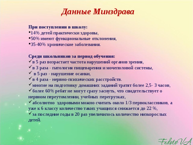 Данные Минздрава При поступлении в школу: 14% детей практически здоровы, 50% имеют функциональные отклонения, 35-40% хронические заболевания.  Среди школьников за период обучения: в 5 раз возрастает частота нарушений органов зрения, в 3 раза - патология пищеварения и мочеполовой системы,  в 5 раз - нарушение осанки, в 4 раза - нервно-психических расстройств. многие на подготовку домашних заданий тратят более 2,5- 3 часов, более 60% ребят не могут сразу заснуть, что свидетельствует о нервном переутомлении, учебных перегрузках, абсолютно здоровыми можно считать около 1/3 первоклассников, а уже к 6 классу количество таких учащихся снижается до 22 %, за последние годы в 20 раз увеличилось количество низкорослых детей.    