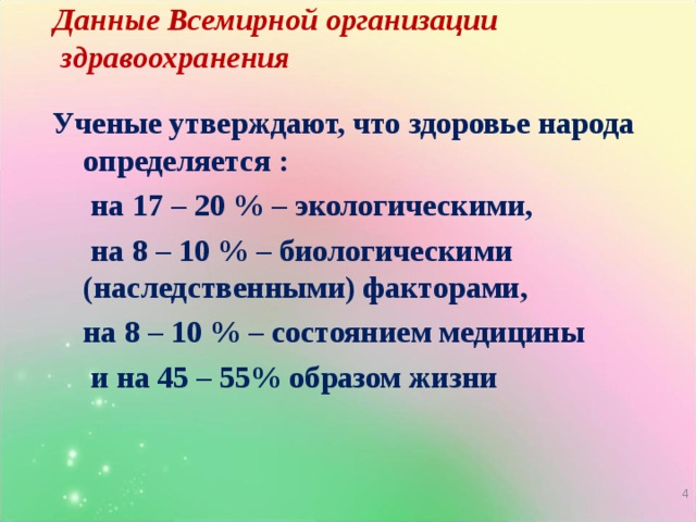 Данные Всемирной организации  здравоохранения Ученые утверждают, что здоровье народа определяется :  на 17 – 20 % – экологическими,  на 8 – 10 % – биологическими (наследственными) факторами,   на 8 – 10 % – состоянием медицины  и на 45 – 55% образом жизни   