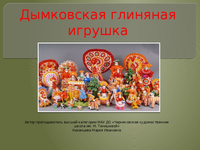 Дымковская глиняная игрушка Автор преподаватель высшей категории МАУ ДО «Черняховская художественная школа им. М. Тенишевой» Казанцева Мария Ивановна 