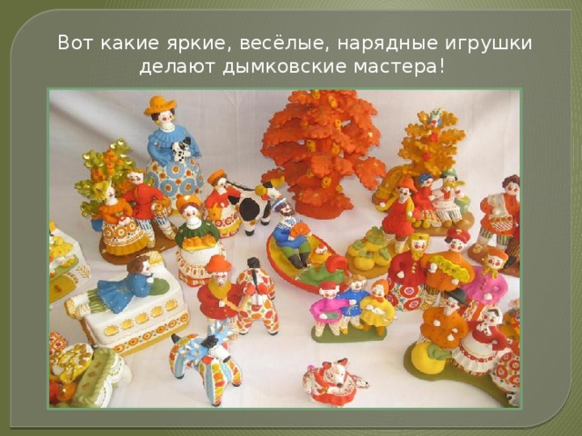 Вот какие яркие, весёлые, нарядные игрушки делают дымковские мастера! 