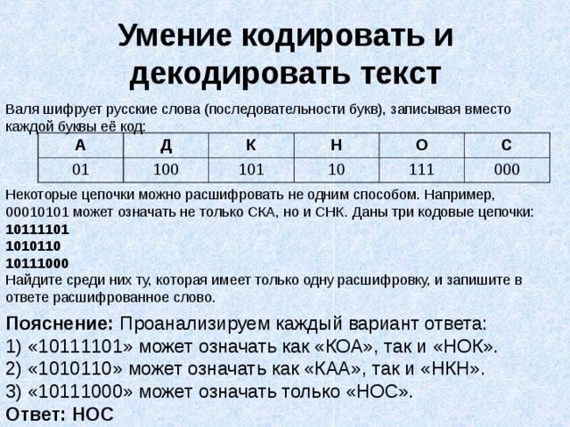Умение кодировать и декодировать текст Валя шифрует русские слова (последовательности букв), записывая вместо каждой буквы её код:  Некоторые цепочки можно расшифровать не одним способом. Например, 00010101 может означать не только СКА, но и СНК. Даны три кодовые цепочки: 10111101 1010110 10111000 Найдите среди них ту, которая имеет только одну расшифровку, и запишите в ответе расшифрованное слово. А Д 01 100 К Н 101 10 О С 111 000 Пояснение: Проанализируем каждый вариант ответа: 1) «10111101» может означать как «КОА», так и «НОК». 2) «1010110» может означать как «КАА», так и «НКН». 3) «10111000» может означать только «НОС». Ответ: НОС 