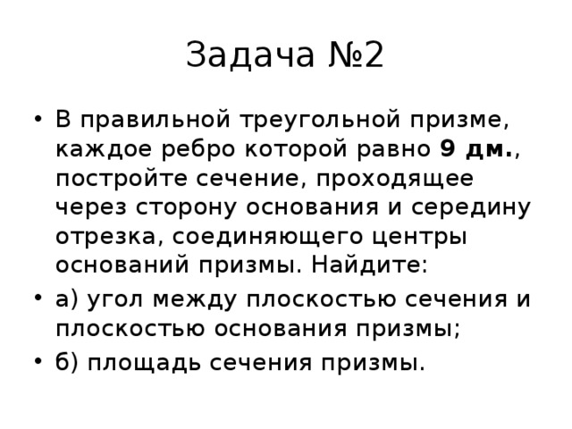 Задача №2 В правильной треугольной призме, каждое ребро которой равно 9 дм. , постройте сечение, проходящее через сторону основания и середину отрезка, соединяющего центры оснований призмы. Найдите: а) угол между плоскостью сечения и плоскостью основания призмы; б) площадь сечения призмы. 