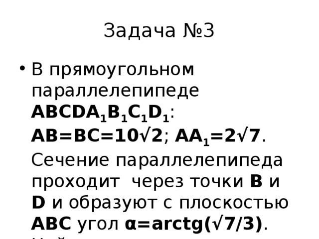 Задача №3 В прямоугольном параллелепипеде ABCDA 1 B 1 C 1 D 1 : AB=BC=10√2 ; AA 1 =2√7 . Сечение параллелепипеда проходит через точки B и D и образуют с плоскостью ABC угол α=arctg(√7/3) . Найдите площадь сечения. 