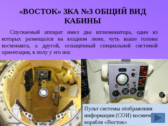 «ВОСТОК» ЗКА №3 ОБЩИЙ ВИД КАБИНЫ Спускаемый аппарат имел два иллюминатора, один из которых размещался на входном люке, чуть выше головы космонавта, а другой, оснащённый специальной системой ориентации, в полу у его ног. Пульт системы отображения информации (СОИ) космического корабля «Восток» 