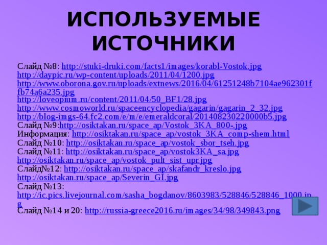 ИСПОЛЬЗУЕМЫЕ ИСТОЧНИКИ Слайд №8: http://stuki-druki.com/facts1/images/korabl-Vostok.jpg http://daypic.ru/wp-content/uploads/2011/04/1200.jpg http://www.oborona.gov.ru/uploads/extnews/2016/04/61251248b7104ae962301ffb74a6a235.jpg http://loveopium.ru/content/2011/04/50_BF1/28.jpg http://www.cosmoworld.ru/spaceencyclopedia/gagarin/gagarin_2_32.jpg http://blog-imgs-64.fc2.com/e/m/e/emeraldcoral/201408230220000b5.jpg Слайд №9: http://osiktakan.ru/space_ap/Vostok_3KA_800-.jpg Информация: http://osiktakan.ru/space_ap/vostok_3KA_comp-shem.html Слайд №10: http://osiktakan.ru/space_ap/vostok_sbor_tseh.jpg Слайд №11: http://osiktakan.ru/space_ap/vostok3KA_sa.jpg http://osiktakan.ru/space_ap/vostok_pult_sist_upr.jpg Слайд№12: http://osiktakan.ru/space_ap/skafandr_kreslo.jpg http://osiktakan.ru/space_ap/Severin_GI.jpg Слайд №13: http://ic.pics.livejournal.com/sasha_bogdanov/8603983/528846/528846_1000.jpg Слайд №14 и 20: http://russia-greece2016.ru/images/34/98/349843.png 