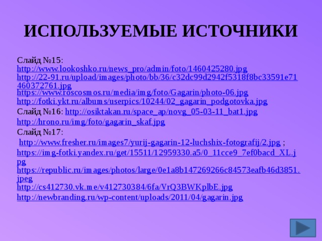 ИСПОЛЬЗУЕМЫЕ ИСТОЧНИКИ Слайд №15: http://www.lookoshko.ru/news_pro/admin/foto/1460425280.jpg http://22-91.ru/upload/images/photo/bb/36/c32dc99d2942f5318f8bc33591e71460372761.jpg https://www.roscosmos.ru/media/img/foto/Gagarin/photo-06.jpg http://fotki.ykt.ru/albums/userpics/10244/02_gagarin_podgotovka.jpg Слайд №16: http://osiktakan.ru/space_ap/novg_05-03-11_bat1.jpg http://hrono.ru/img/foto/gagarin_skaf.jpg Слайд №17:  http://www.fresher.ru/images7/yurij-gagarin-12-luchshix-fotografij/2.jpg ; https://img-fotki.yandex.ru/get/15511/12959330.a5/0_11cce9_7ef0bacd_XL.jpg https://republic.ru/images/photos/large/0e1a8b147269266c84573eafb46d3851.jpeg http://cs412730.vk.me/v412730384/6fa/VrQ3BWKplbE.jpg http://newbranding.ru/wp-content/uploads/2011/04/gagarin.jpg 
