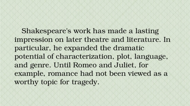 Shakespeare's work has made a lasting impression on later theatre and literature. In particular, he expanded the dramatic potential of characterization, plot, language, and genre. Until Romeo and Juliet, for example, romance had not been viewed as a worthy topic for tragedy. 