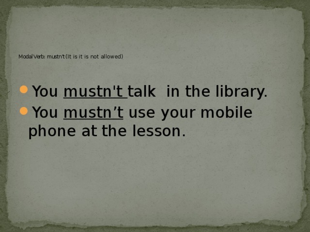        Modal Verb: mustn’t ( It is it is not allowed)   You mustn't talk in the library. You mustn’t use your mobile phone at the lesson. 