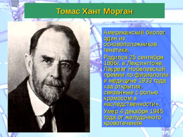 Томас Хант Морган Американский биолог, один из основоположников генетики. Родился 25 сентября 1866г. в Лексингтоне. Лауреат Нобелевской премии по физиологии и медицине 1933 года «за открытия, связанные с ролью хромосом в наследственности». Умер 4 декабря 1945 года от желудочного кровотечения.  