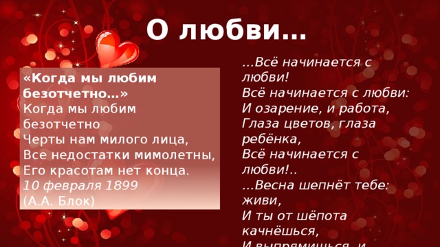 О любви… … Всё начинается с любви! Всё начинается с любви: И озарение, и работа, Глаза цветов, глаза ребёнка, Всё начинается с любви!.. … Весна шепнёт тебе: живи, И ты от шёпота качнёшься, И выпрямишься, и начнёшься… Всё начинается с любви!.. (Роберт Рождественский) «Когда мы любим безотчетно…» Когда мы любим безотчетно Черты нам милого лица, Все недостатки мимолетны, Его красотам нет конца. 10 февраля 1899 (А.А. Блок) 