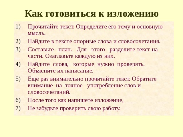 Как готовиться к изложению Прочитайте текст. Определите его тему и основную мысль. Найдите в тексте опорные слова и словосочетания. Составьте план. Для этого разделите текст на части. Озаглавьте каждую из них. Найдите слова, которые нужно проверять. Объясните их написание. Ещё раз внимательно прочитайте текст. Обратите внимание на точное употребление слов и словосочетаний. После того как напишете изложение, Не забудьте проверить свою работу. 