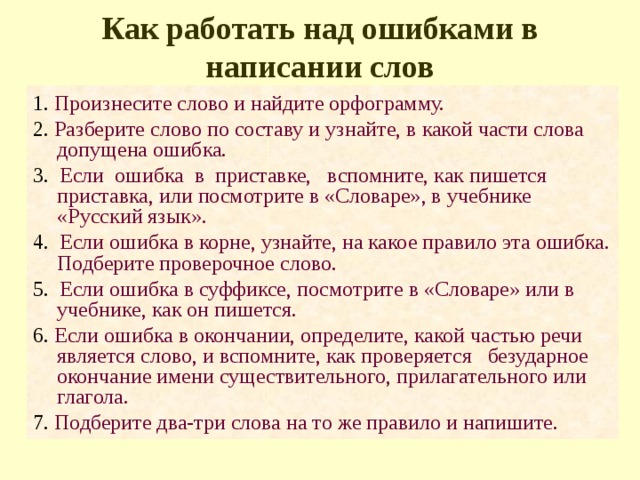 Как работать над ошибками в написании слов 1. Произнесите слово и найдите орфограмму. 2. Разберите слово по составу и узнайте, в какой части слова допущена ошибка. 3. Если ошибка в приставке, вспомните, как пишется приставка, или посмотрите в «Словаре», в учебнике «Русский язык». 4. Если ошибка в корне, узнайте, на какое правило эта ошибка. Подберите проверочное слово. 5. Если ошибка в суффиксе, посмотрите в «Словаре» или в учебнике, как он пишется. 6. Если ошибка в окончании, определите, какой частью речи является слово, и вспомните, как проверяется безударное окончание имени существительного, прилагательного или глагола. 7. Подберите два-три слова на то же правило и напишите. 