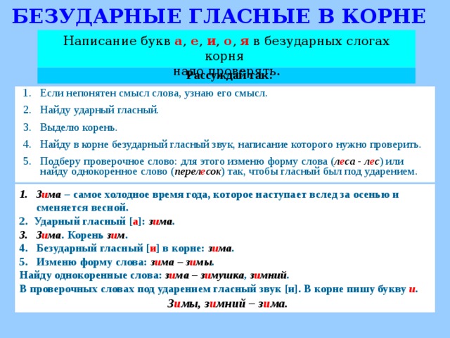 БЕЗУДАРНЫЕ ГЛАСНЫЕ В КОРНЕ Написание букв а , е , и , о , я  в безударных слогах корня надо проверять. Рассуждай так: Если непонятен смысл слова, узнаю его смысл. Найду ударный гласный. Выделю корень. Найду в корне безударный гласный звук, написание которого нужно проверить. Подберу проверочное слово: для этого изменю форму слова ( л е са - л е с ) или найду однокоренное слово ( перел е сок ) так, чтобы гласный был под ударением. З и ма  – самое холодное время года, которое наступает вслед за осенью и сменяется весной. 2. Ударный гласный [ а ]: з и ма . З и ма . Корень з и м . Безударный гласный [ и ] в корне: з и ма . Изменю форму слова: з и ма – з и мы . Найду однокоренные слова: з и ма – з и мушка , з и мний . В проверочных словах под ударением гласный звук [и]. В корне пишу букву и .  З и мы, з и мний – з и ма.   
