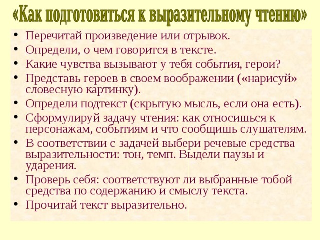 Перечитай произведение или отрывок. Определи, о чем говорится в тексте. Какие чувства вызывают у тебя события, герои? Представь героев в своем воображении («нарисуй» словесную картинку). Определи подтекст (скрытую мысль, если она есть). Сформулируй задачу чтения: как относишься к персонажам, событиям и что сообщишь слушателям. В соответствии с задачей выбери речевые средства выразительности: тон, темп. Выдели паузы и ударения. Проверь себя: соответствуют ли выбранные тобой средства по содержанию и смыслу текста. Прочитай текст выразительно. 