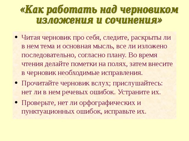 Читая черновик про себя, следите, раскрыты ли в нем тема и основная мысль, все ли изложено последовательно, согласно плану. Во время чтения делайте пометки на полях, затем внесите в черновик необходимые исправления. Прочитайте черновик вслух; прислушайтесь: нет ли в нем речевых ошибок. Устраните их. Проверьте, нет ли орфографических и пунктуационных ошибок, исправьте их. 
