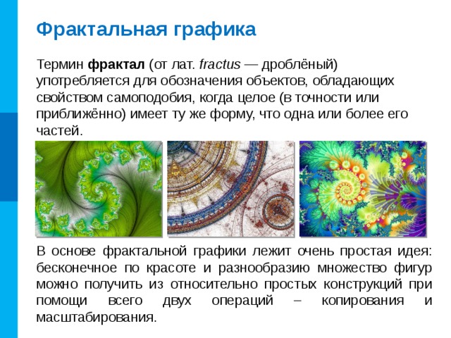 Фрактальная графика Термин фрактал (от лат. fractus — дроблёный) употребляется для обозначения объектов, обладающих свойством самоподобия, когда целое (в точности или приближённо) имеет ту же форму, что одна или более его частей. В основе фрактальной графики лежит очень простая идея: бесконечное по красоте и разнообразию множество фигур можно получить из относительно простых конструкций при помощи всего двух операций – копирования и масштабирования. 