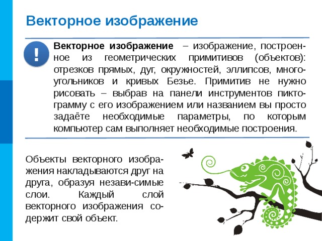 Векторное изображение Векторное изображение – изображение, построен-ное из геометрических примитивов (объектов): отрезков прямых, дуг, окружностей, эллипсов, много-угольников и кривых Безье. Примитив не нужно рисовать – выбрав на панели инструментов пикто-грамму с его изображением или названием вы просто задаёте необходимые параметры, по которым компьютер сам выполняет необходимые построения. ! Объекты векторного изобра-жения накладываются друг на друга, образуя незави-симые слои. Каждый слой векторного изображения со-держит свой объект. 