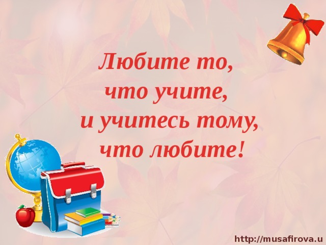 Любите то, что учите, и учитесь тому,  что любите! 