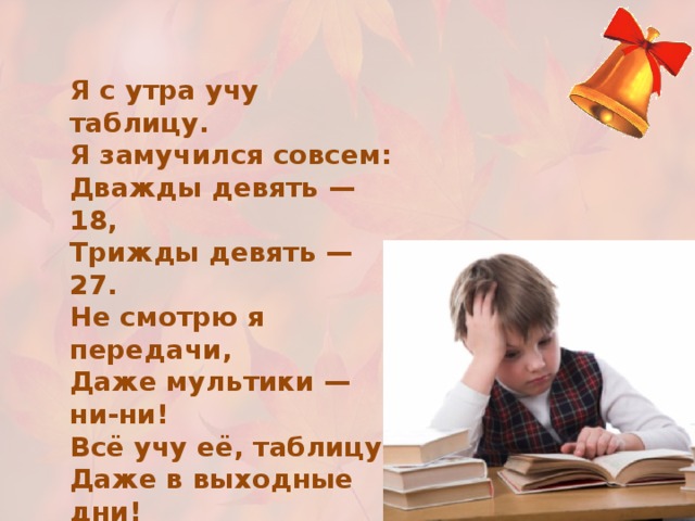 Я с утра учу таблицу. Я замучился совсем: Дважды девять — 18, Трижды девять — 27. Не смотрю я передачи, Даже мультики — ни-ни! Всё учу её, таблицу, Даже в выходные дни! Не гонял я мяч с друзьями, Телевизор не смотрел. Но зато — ура! — таблицу Я, ребята, одолел. 