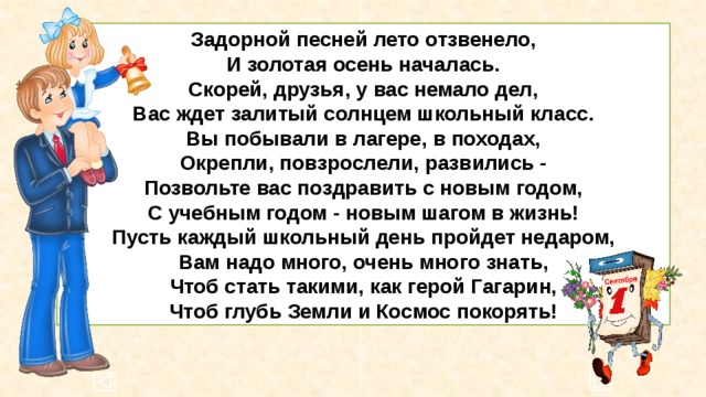 Задорной песней лето отзвенело,  И золотая осень началась.  Скорей, друзья, у вас немало дел,  Вас ждет залитый солнцем школьный класс.  Вы побывали в лагере, в походах,  Окрепли, повзрослели, развились -  Позвольте вас поздравить с новым годом,  С учебным годом - новым шагом в жизнь!  Пусть каждый школьный день пройдет недаром,  Вам надо много, очень много знать,  Чтоб стать такими, как герой Гагарин,  Чтоб глубь Земли и Космос покорять! 