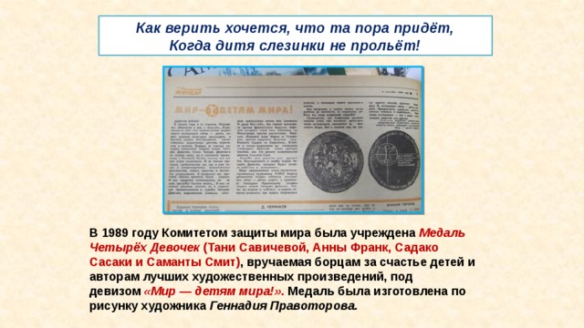 Как верить хочется, что та пора придёт,  Когда дитя слезинки не прольёт! В 1989 году Комитетом защиты мира была учреждена  Медаль Четырёх Девочек  (Тани Савичевой, Анны Франк, Садако Сасаки и Саманты Смит) , вручаемая борцам за счастье детей и авторам лучших художественных произведений, под девизом  «Мир — детям мира!» . Медаль была изготовлена по рисунку художника  Геннадия Правоторова.   