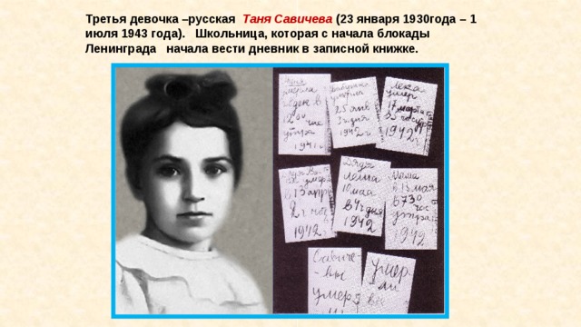 Третья девочка –русская   Таня Савичева  (23 января 1930года – 1 июля 1943 года).   Школьница, которая с начала блокады Ленинграда   начала вести дневник в записной книжке. 