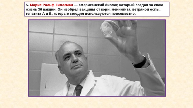 5. Морис Ральф Гиллеман  — американский биолог, который создал за свою жизнь 36 вакцин. Он изобрел вакцины от кори, менингита, ветряной оспы, гепатита А и В, которые сегодня используются повсеместно. 