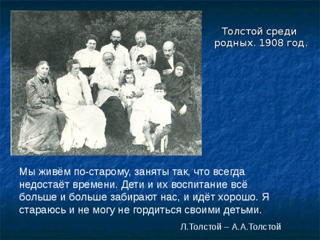  Толстой среди родных. 1908 год. Мы живём по-старому, заняты так, что всегда недостаёт времени. Дети и их воспитание всё больше и больше забирают нас, и идёт хорошо. Я стараюсь и не могу не гордиться своими детьми.  Л.Толстой – А.А.Толстой 