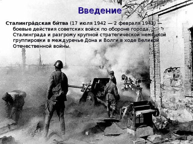 Введение Сталингра́дская би́тва (17 июля 1942 — 2 февраля 1943) — боевые действия советских войск по обороне города Сталинграда и разгрому крупной стратегической немецкой группировки в междуречье Дона и Волги в ходе Великой Отечественной войны. 