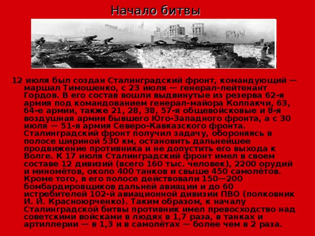 Начало битвы 12 июля был создан Сталинградский фронт, командующий — маршал Тимошенко, с 23 июля — генерал-лейтенант Гордов. В его состав вошли выдвинутые из резерва 62-я армия под командованием генерал-майора Колпакчи, 63, 64-е армии, также 21, 28, 38, 57-я общевойсковые и 8-я воздушная армии бывшего Юго-Западного фронта, а с 30 июля — 51-я армия Северо-Кавказского фронта. Сталинградский фронт получил задачу, обороняясь в полосе шириной 530 км, остановить дальнейшее продвижение противника и не допустить его выхода к Волге. К 17 июля Сталинградский фронт имел в своем составе 12 дивизий (всего 160 тыс. человек), 2200 орудий и миномётов, около 400 танков и свыше 450 самолётов. Кроме того, в его полосе действовали 150—200 бомбардировщиков дальней авиации и до 60 истребителей 102-й авиационной дивизии ПВО (полковник И. И. Красноюрченко). Таким образом, к началу Сталинградской битвы противник имел превосходство над советскими войсками в людях в 1,7 раза, в танках и артиллерии — в 1,3 и в самолётах — более чем в 2 раза. 