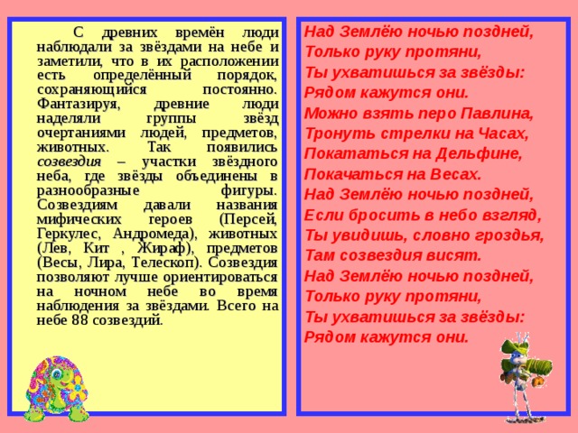   С древних времён люди наблюдали за звёздами на небе и заметили, что в их расположении есть определённый порядок, сохраняющийся постоянно. Фантазируя, древние люди наделяли группы звёзд очертаниями людей, предметов, животных. Так появились созвездия – участки звёздного неба, где звёзды объединены в разнообразные фигуры. Созвездиям давали названия мифических героев (Персей, Геркулес, Андромеда), животных (Лев, Кит , Жираф), предметов (Весы, Лира, Телескоп). Созвездия позволяют лучше ориентироваться на ночном небе во время наблюдения за звёздами. Всего на небе 88 созвездий. Над Землёю ночью поздней, Только руку протяни, Ты ухватишься за звёзды: Рядом кажутся они. Можно взять перо Павлина, Тронуть стрелки на Часах, Покататься на Дельфине, Покачаться на Весах. Над Землёю ночью поздней, Если бросить в небо взгляд, Ты увидишь, словно гроздья, Там созвездия висят. Над Землёю ночью поздней, Только руку протяни, Ты ухватишься за звёзды: Рядом кажутся они.  