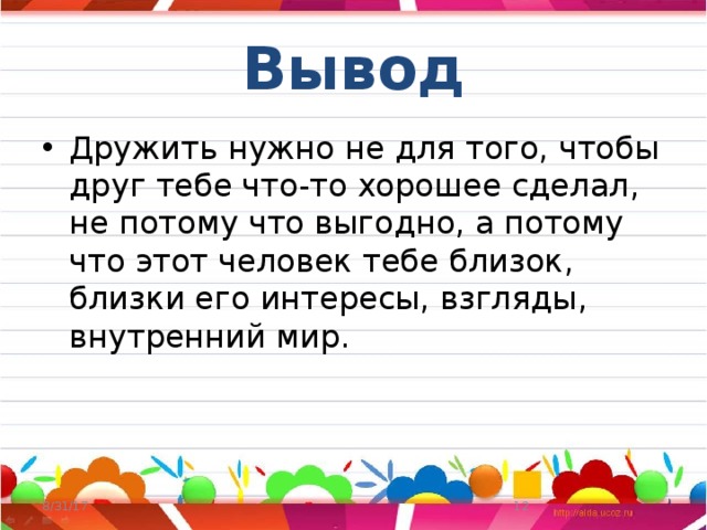 Вывод Дружить нужно не для того, чтобы друг тебе что-то хорошее сделал, не потому что выгодно, а потому что этот человек тебе близок, близки его интересы, взгляды, внутренний мир. 8/31/17  