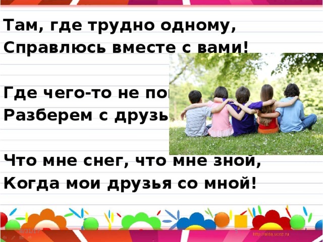 Там, где трудно одному, Справлюсь вместе с вами!  Где чего-то не пойму, Разберем с друзьями!  Что мне снег, что мне зной, Когда мои друзья со мной!  8/31/17  