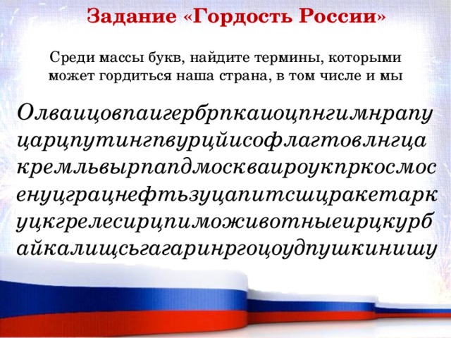 Задание «Гордость России» Среди массы букв, найдите термины, которыми может гордиться наша страна, в том числе и мы Олваицовпаигербрпкаиоцпнгимнрапуцарцпутингпвурцйисофлагтовлнгцакремльвырпапдмоскваироукпркосмосенуцграцнефтьзуцапитсшцракетаркуцкгрелесирцпиможивотныеирцкурбайкалищсьгагаринргоцоудпушкинишу 