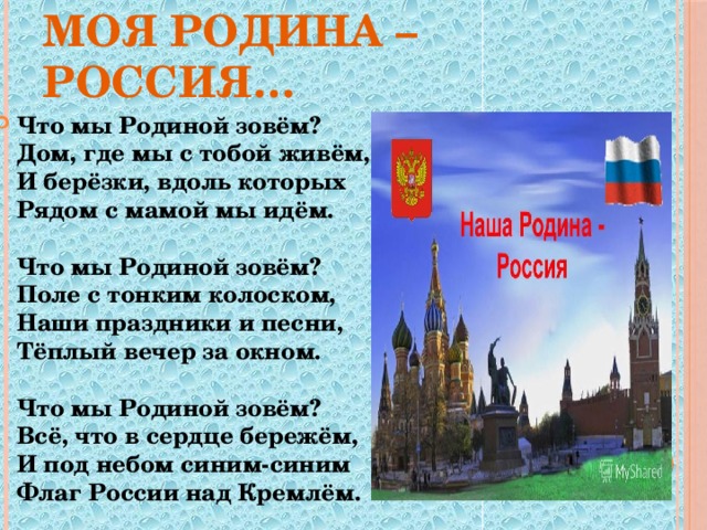 Моя Родина – Россия… Что мы Родиной зовём?  Дом, где мы с тобой живём,  И берёзки, вдоль которых  Рядом с мамой мы идём.   Что мы Родиной зовём?  Поле с тонким колоском,  Наши праздники и песни,  Тёплый вечер за окном.   Что мы Родиной зовём?  Всё, что в сердце бережём,  И под небом синим-синим  Флаг России над Кремлём. 